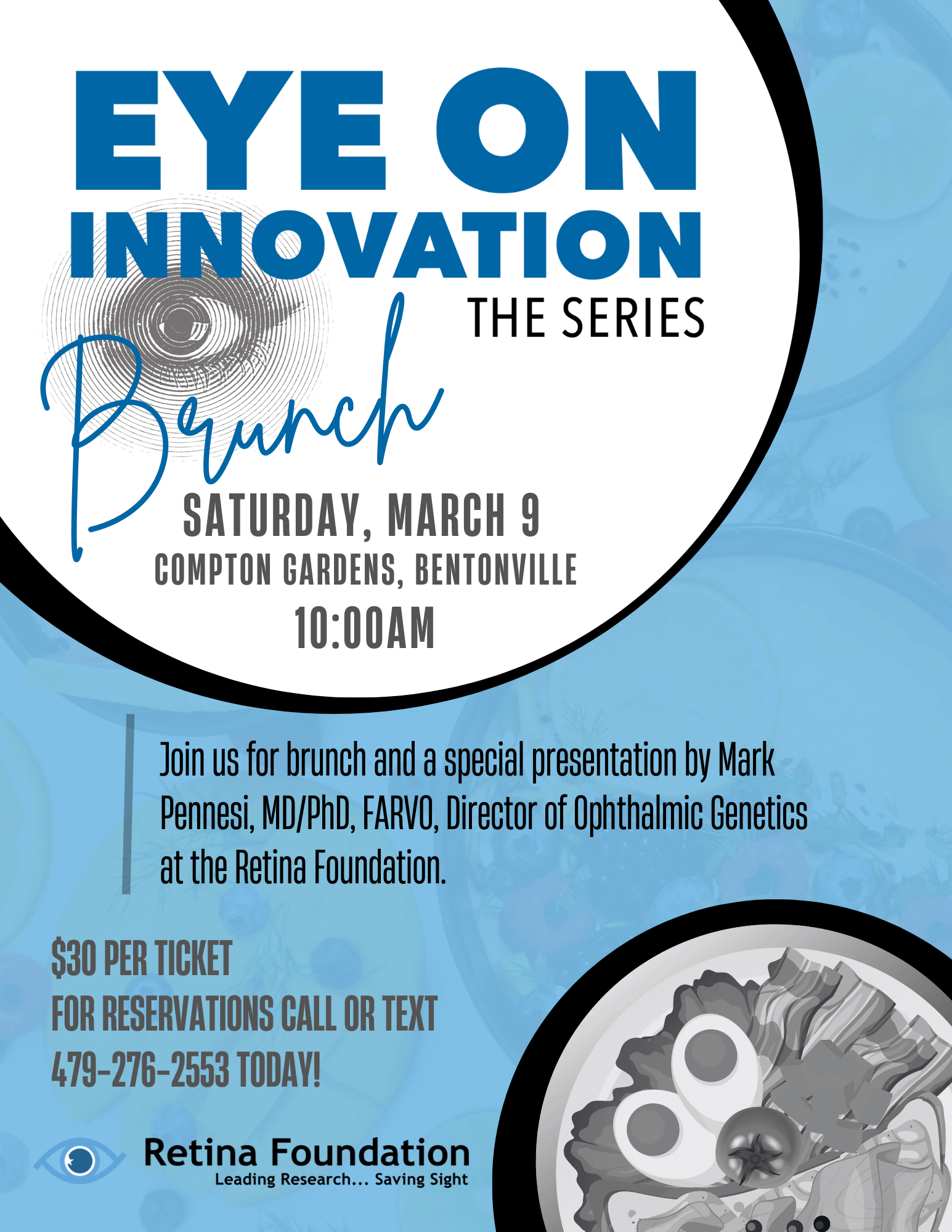EYE ON INNOVATION THE SERIES Brunch SATURDAY, MARCH 9 COMPTON GARDENS, BENTONVILLE 10:00AM Join us for brunch and a special presentation by Mark Pennesi, MD/PhD, FARVO, Director of Ophthalmic Genetics at the Retina Foundation. $30 PER TICKET FOR RESERVATIONS CALL OR TEXT 479-276-2553 TODAY!